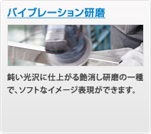 バイブレーション研磨
鈍い光沢に仕上がる艶消し研磨の一種で、ソフトなイメージ表現ができます。