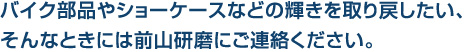 バイク部品やショーケースなどの輝きを取り戻したい、
そんなときには前山研磨にご連絡ください。
