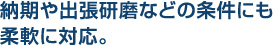 納期や出張研磨などの条件にも
柔軟に対応。