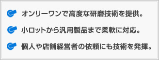 
オンリーワンで高度な研磨技術を提供。
小ロットから汎用製品まで柔軟に対応。
個人や店舗経営者の依頼にも技術を発揮。
