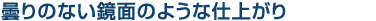 曇りのない鏡面のような仕上がり